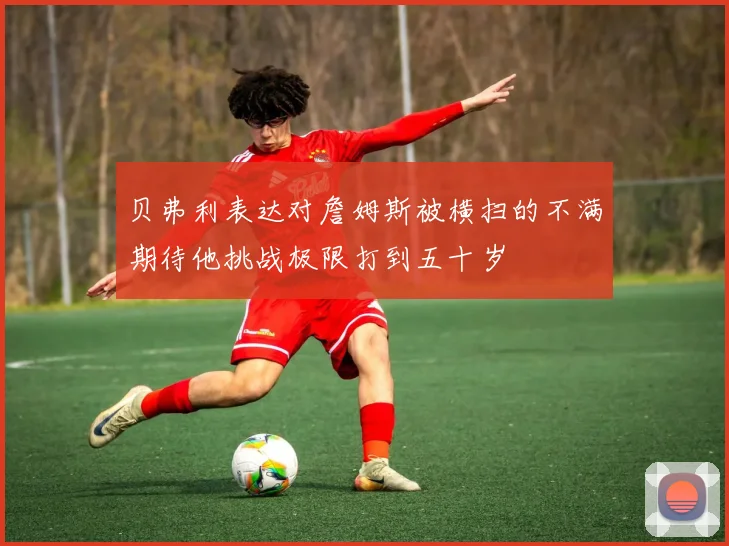 贝弗利表达对詹姆斯被横扫的不满期待他挑战极限打到五十岁