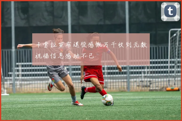 卡索拉宣布退役感慨万千收到无数祝福信息感动不已