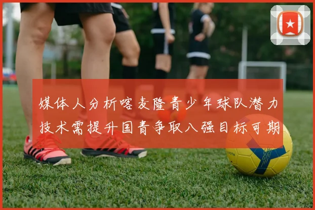 媒体人分析喀麦隆青少年球队潜力技术需提升国青争取八强目标可期