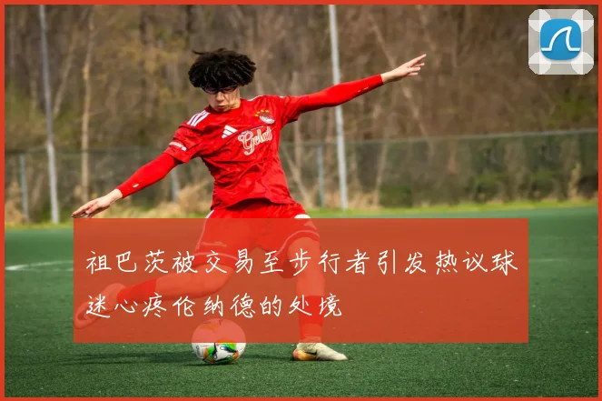 祖巴茨被交易至步行者引发热议球迷心疼伦纳德的处境