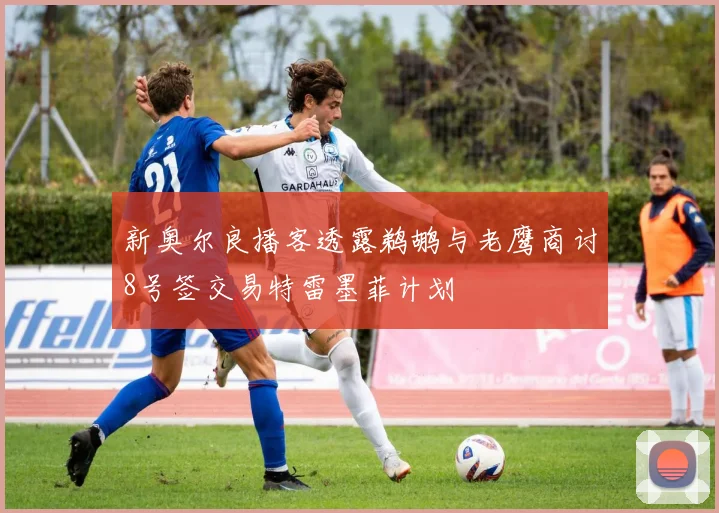 新奥尔良播客透露鹈鹕与老鹰商讨8号签交易特雷墨菲计划