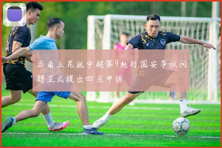 云南玉昆就中超第9轮对国安争议问题正式提出四点申诉