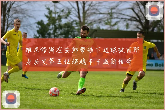 维尼修斯在安帅带领下进球破百跻身历史第五位超越卡卡成新传奇