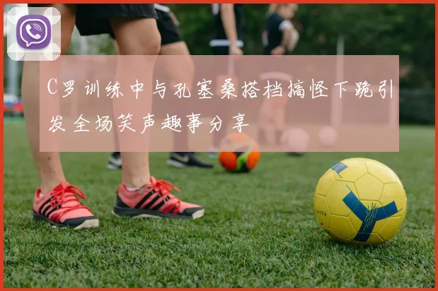 C罗训练中与孔塞桑搭档搞怪下跪引发全场笑声趣事分享