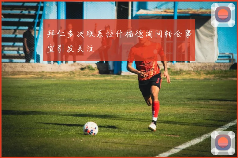 拜仁多次联系拉什福德询问转会事宜引发关注