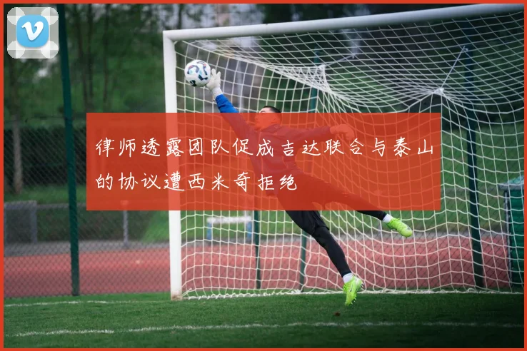 律师透露团队促成吉达联合与泰山的协议遭西米奇拒绝