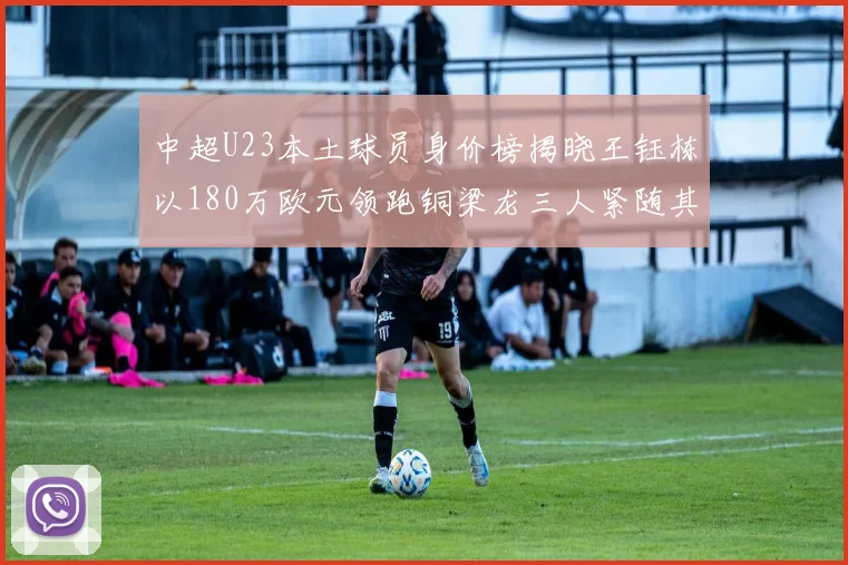 中超U23本土球员身价榜揭晓王钰栋以180万欧元领跑铜梁龙三人紧随其后