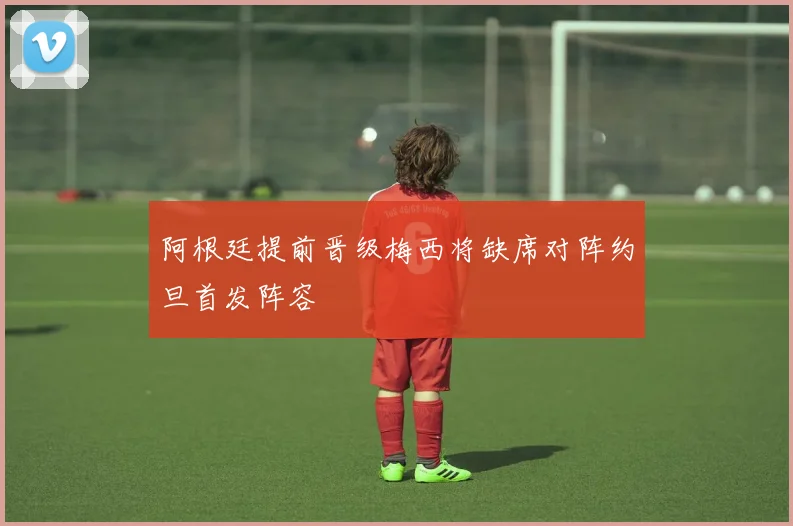 阿根廷提前晋级梅西将缺席对阵约旦首发阵容