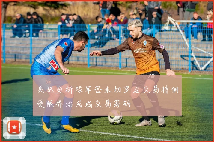 美记分析绿军签米切罗后交易特例受限乔治或成交易筹码