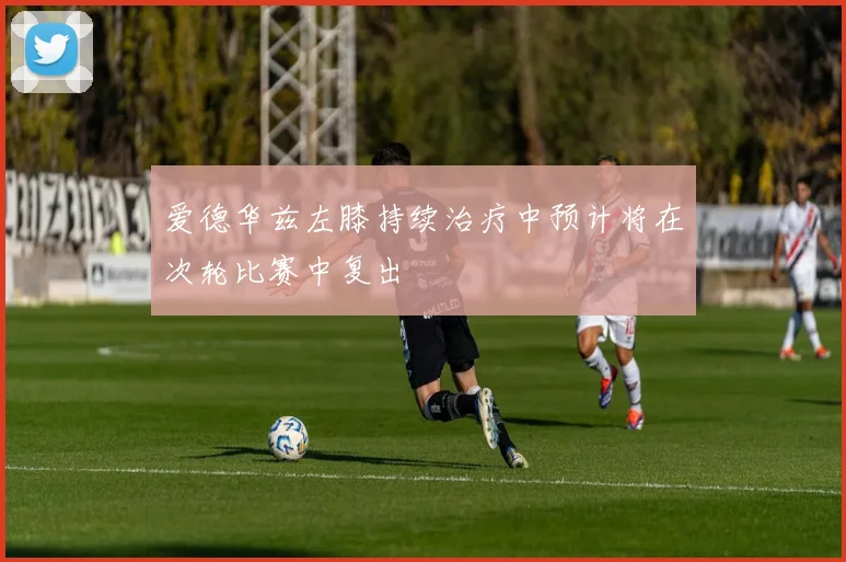 爱德华兹左膝持续治疗中预计将在次轮比赛中复出