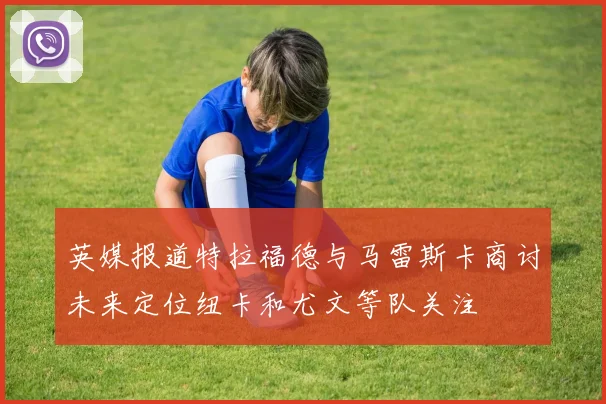 英媒报道特拉福德与马雷斯卡商讨未来定位纽卡和尤文等队关注
