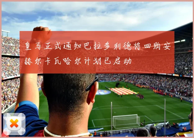 皇马正式通知巴拉多利德将回购安赫尔卡瓦哈尔计划已启动