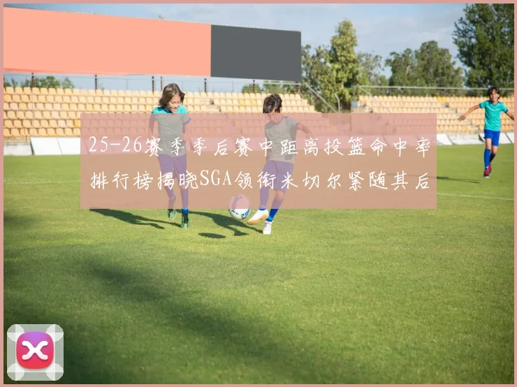 25-26赛季季后赛中距离投篮命中率排行榜揭晓SGA领衔米切尔紧随其后哈登位列第五