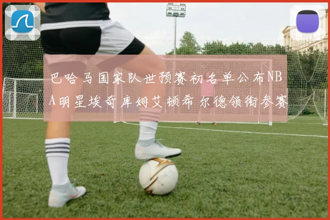 巴哈马国家队世预赛初名单公布NBA明星埃奇库姆艾顿希尔德领衔参赛阵容