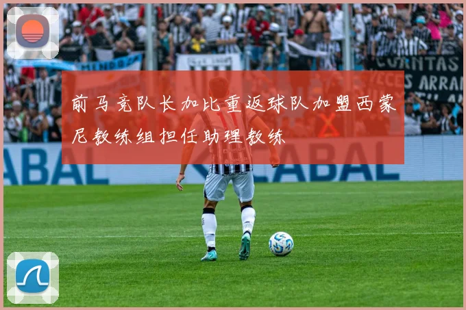 前马竞队长加比重返球队加盟西蒙尼教练组担任助理教练