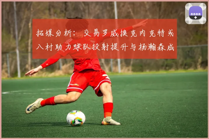 拓媒分析：交易罗威换克内克特或八村助力球队投射提升与杨瀚森成长