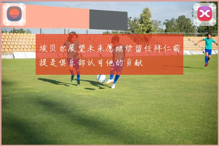 埃贝尔展望未来愿继续留任拜仁前提是俱乐部认可他的贡献
