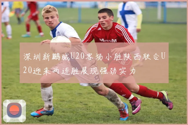 深圳新鹏城U20客场小胜陕西联合U20迎来两连胜展现强劲实力