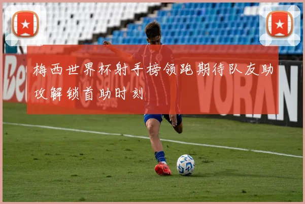 梅西世界杯射手榜领跑期待队友助攻解锁首助时刻