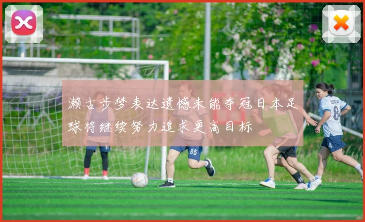 濑古步梦表达遗憾未能夺冠日本足球将继续努力追求更高目标