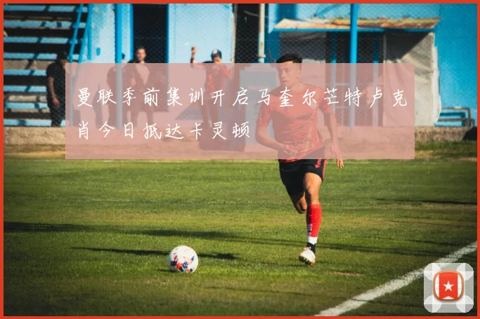曼联季前集训开启马奎尔芒特卢克肖今日抵达卡灵顿