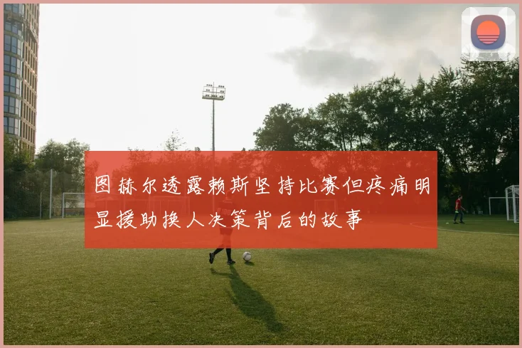 图赫尔透露赖斯坚持比赛但疼痛明显援助换人决策背后的故事