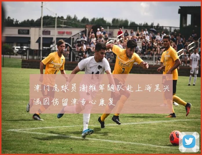 津门虎球员谢维军随队赴上海吴兴涵因伤留津专心康复