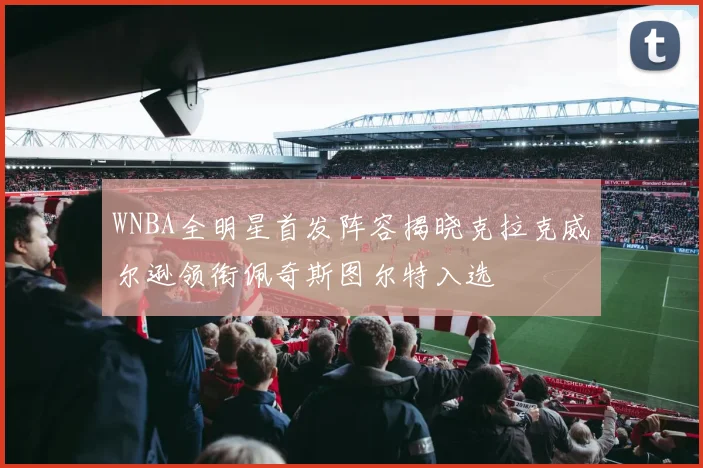 WNBA全明星首发阵容揭晓克拉克威尔逊领衔佩奇斯图尔特入选