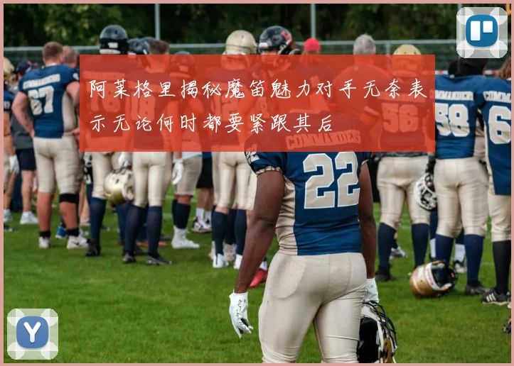 阿莱格里揭秘魔笛魅力对手无奈表示无论何时都要紧跟其后