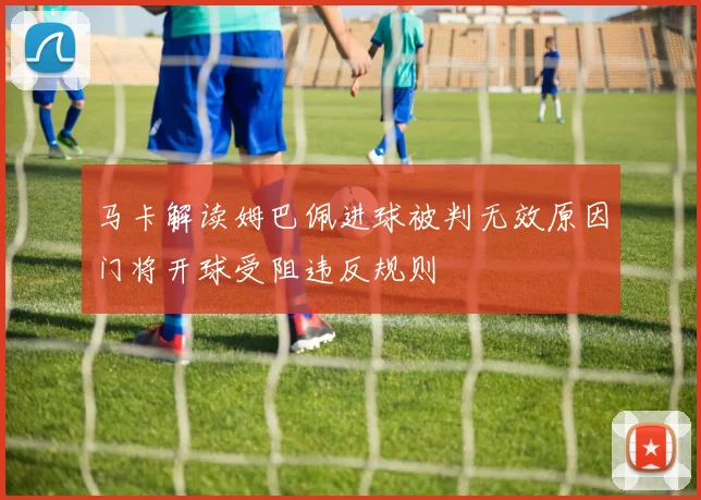马卡解读姆巴佩进球被判无效原因门将开球受阻违反规则